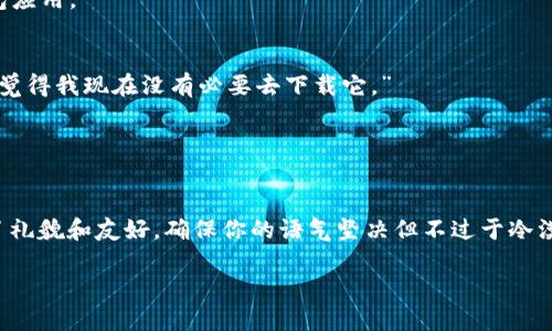 当然可以。拒绝别人让你下载某个应用或钱包的请求时，合适的表达方式可以传达出你的立场，同时又不失礼貌。以下是一些可能的回应方式，你可以根据自己的个人风格进行调整：

### 1. 直接而礼貌的拒绝
“谢谢你的推荐，但我目前不考虑下载任何新的应用。”

### 2. 表达个人原因
“我对这类应用不太感兴趣，而且我已经有我自己的钱包使用了。”

### 3. 提及安全性或隐私问题
“最近我对安全和隐私问题非常谨慎，所以我可能不会下载新的钱包应用。”

### 4. 询问功能以进行拒绝
“我对这个应用不是很了解，你能告诉我它有什么特别之处吗？但我觉得我现在没有必要去下载它。”

### 5. 保持友好
“谢谢你的分享，不过我现在不太需要这个钱包，可能以后会考虑。”

通过这些方式，你可以有效地拒绝别人让你下载tp钱包，而又保持了礼貌和友好。确保你的语气坚决但不过于冷漠，通常可以避免不必要的误解。

如果你还有其他问题或者需要进一步的信息，可以随时告诉我！